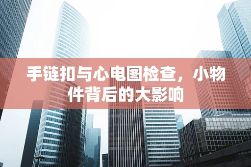 手链扣与心电图检查,小物件背后的大影响