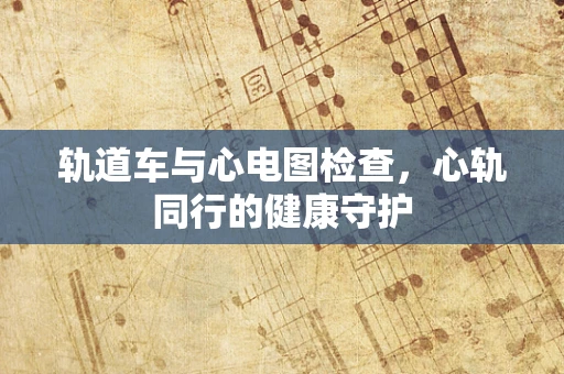 轨道车与心电图检查，心轨同行的健康守护